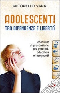 Adolescenti tra dipendenze e libertà. Manuale di prevenzione per genitori, educatori e insegnanti libro di Vanni Antonello