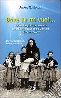 Dove tu mi vuoi... Madre Marghertita Lussana cofondatrice delle Suore Orsoline del Sacro Cuore. Una religiosa educatrice al passo coi tempi libro di Montonati Angelo