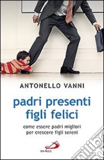 Padri presenti figli felici. Come essere padri migliori per crescere figli sereni libro di Vanni Antonello