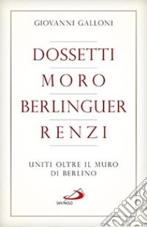 Dossetti, Moro, Berlinguer, Renzi. Uniti oltre il muro di Berlino libro di Galloni Giovanni