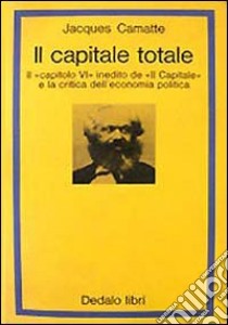 Il capitale totale. Il capitolo VI inedito de «Il capitale» e la critica dell'economia politica libro di Camatte Jacques