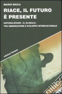 Riace, il futuro è presente. Naturalizzare «il globale» tra immigrazione e sviluppo interculturale libro di Ricca Mario