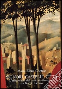 Signori, castelli, città. L'aristocrazia del territorio fiorentino tra X e XII secolo libro di Cortese M. Elena