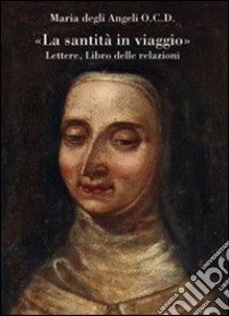 «La santità in viaggio». Lettere, libro delle relazioni libro di Maria degli Angeli; Jori G. (cur.); Dell'Eucarestia M. I. (cur.)