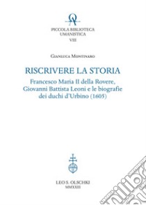 Riscrivere la storia. Francesco Maria II della Rovere, Giovanni Battista Leoni e le biografie dei duchi d'Urbino (1605) libro di Montinaro Gianluca