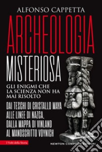 Archeologia misteriosa. Gli enigmi che la scienza non ha mai risolto. Dai teschi di cristallo maya alle linee di Nazca, dalla mappa di Vinland al manoscritto Voynich libro di Cappetta Alfonso