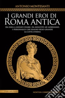 I grandi eroi di Roma antica. Da Enea a Giulio Cesare, da Augusto ad Aureliano, i personaggi che hanno reso grande la Città Eterna libro di Montesanti Antonio