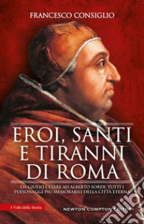 Eroi, santi e tiranni di Roma. Da Giulio Cesare ad Alberto Sordi, tutti i personaggi più memorabili della Città Eterna libro di Consiglio Francesco