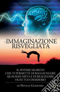 L'immaginazione risvegliata. Il potere segreto che ti permette di raggiungere qualsiasi meta e di realizzare ogni tuo desiderio libro di Goddard Neville