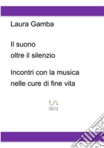 Il suono oltre il silenzio. Incontri con la musica nelle cure di fine vita libro di Gamba Laura