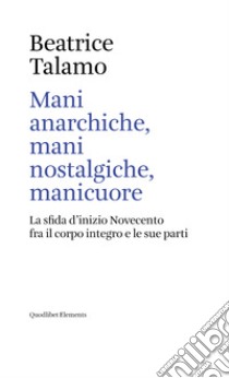 Mani anarchiche, mani nostalgiche, manicuore. La sfida d'inizio Novecento fra il corpo integro e le sue parti libro di Talamo Beatrice