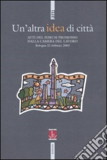 Un'altra idea di città. Atti del Forum promosso dalla Camera del Lavoro (Bologna, 22 febbraio 2003) libro di CGIL-Camera del Lavoro Metropolitana di Bologna (cur.)