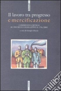 Il lavoro tra progresso e mercificazione. Commento critico al decreto legislativo n. 276/2003 libro di Ghezzi G. (cur.)