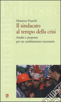 Il sindacato al tempo della crisi. Analisi e proposte per un cambiamento necessario libro di Franchi Massimo