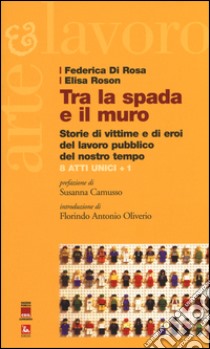 Tra la spada e il muro. Storie di vittime e di eroi del lavoro pubblico del nostro tempo. 8 atti unici + 1 libro di Di Rosa Federica; Roson Elisa