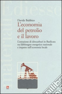 L'economia del petrolio e il lavoro. L'estrazione di idrocarburi in Basilicata tra fabbisogno energetico nazionale e impatto sull'economia locale libro di Bubbico Davide