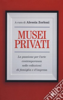 Musei privati. La passione per l'arte contemporanea nelle collezioni di famiglia e d'impresa libro di Zorloni A. (cur.)