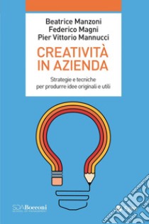 Creatività in azienda. Strategie e tecniche per produrre idee originali e utili libro di Manzoni Beatrice; Magni Federico; Mannucci Pier Vittorio