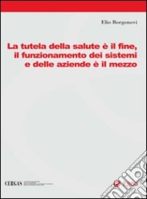 La tutela della salute è il fine, il funzionamento dei sistemi e delle aziende è il mezzo libro di Borgonovi Elio