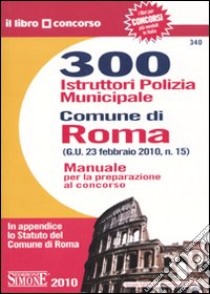 Trecento istruttori polizia municipale. Comune di Roma. Manuale per la preparazione al concorso libro