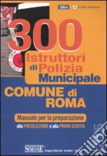 Trecento istruttori di polizia municipale. Comune di Roma. Manuale per la preparazione alla preselezione e alla prova scritta libro