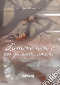 L'amore non è per gli esseri umani. Poesie per cinque anni (2012-2017) libro di Messina Silvia