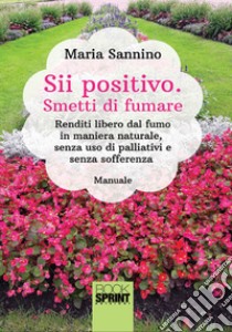 Sii positivo. Smetti di fumare. Renditi libero dal fumo in maniera naturale, senza uso di palliativi e senza sofferenza libro di Sannino Maria