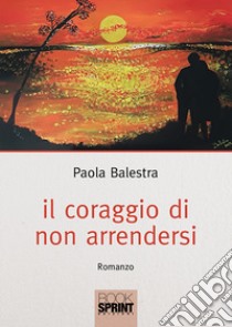 Il coraggio di non arrendersi libro di Balestra Paola