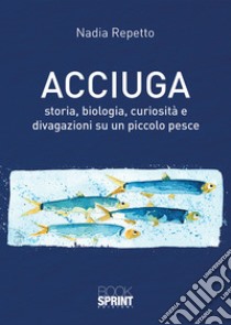 Acciuga. Storia, biologia, curiosità e divagazioni su un piccolo pesce libro di Repetto Nadia