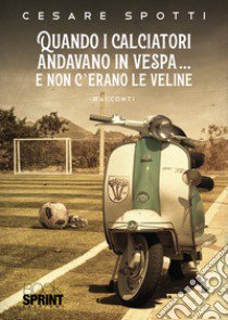 Quando i calciatori andavano in vespa... e non c'erano le veline libro di Spotti Cesare