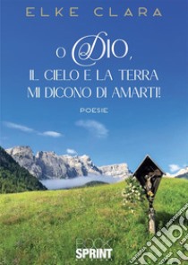 O Dio, il cielo e la terra mi dicono di amarti! libro di Clara Elke