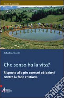 Che senso ha la vita? Risposte alle più comuni obiezioni contro la fede cristiana libro di Martinetti John