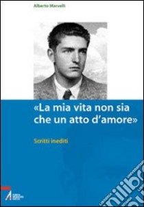 «La mia vita non sia che un atto d'amore». Scritti inediti libro di Marvelli Alberto