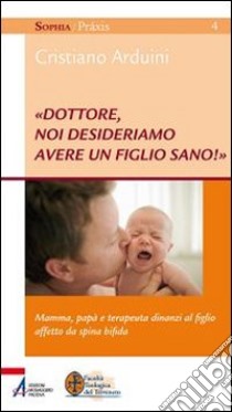 «Dottore, noi desideriamo avere un figlio sano!» Mamma, papà e terapeuta dinanzi al figlio affetto da spina bifida libro di Arduini Cristiano