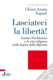 Lasciateci la libertà! Caritas Pirckheimer e la vita religiosa nella bufera della Riforma libro di Tognali Chiara Amata