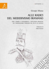 Alle radici del modernismo iraniano. Idee, uomini e avvenimenti: l'influenza francese sul nazionalismo persiano dal XIX al XX secolo libro di Mussa Giorgio