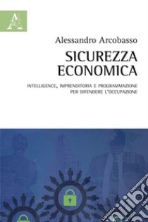 Sicurezza economica. Intelligence, imprenditoria e programmazione per difendere l'occupazione libro di Arcobasso Alessandro