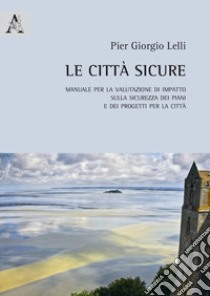 Le città sicure. Manuale per la valutazione di impatto sulla sicurezza dei piani e dei progetti per la città libro di Lelli Pier Giorgio