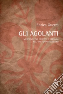 Gli Agolanti. Mercanti tra Trieste e Ferrara nel Tre-Quattrocento libro di Guerra Enrica