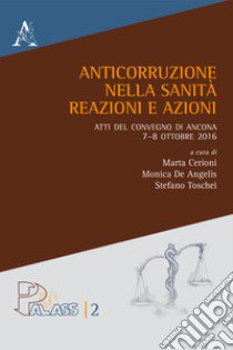 Anticorruzione nella sanità. Reazioni e azioni. Atti del Convegno di Ancona 7-8 ottobre 2016 libro di Cerioni M. (cur.); De Angelis M. (cur.); Toschei S. (cur.)