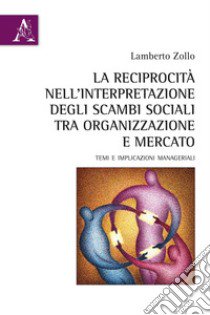 La reciprocità nell'interpretazione degli scambi sociali tra organizzazione e mercato. Temi e implicazioni manageriali libro di Zollo Lamberto