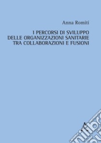 I percorsi di sviluppo delle organizzazioni sanitarie tra collaborazioni e fusioni libro di Romiti Anna