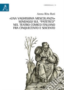 «Una vaghissima mescolanza». Sondaggi sul «patetico» nel teatro comico italiano fra Cinquecento e Seicento libro di Rati Anna Rita