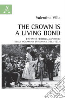 The crown is a living bond. L'attività pubblica all'estero della monarchia britannica (1952-1972) libro di Villa Valentina