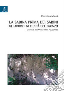 La Sabina prima dei sabini: gli aborigeni e l'età del Bronzo. I santuari romani in opera poligonale libro di Mauri Christian