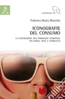 Iconografie del consumo. La costruzione dell'immagine femminile tra moda, arte e pubblicità libro di Marrella Federica Maria