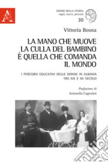 La mano che muove la culla del bambino è quella che comanda il mondo. I percorsi educativi delle donne in Albania tra XIX e XX secolo libro di Bosna Vittoria