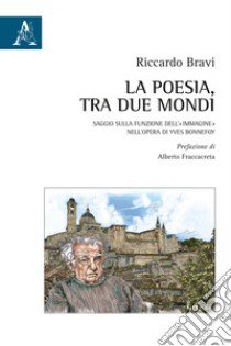 La poesia, tra due mondi. Saggio sulla funzione dell'«immagine» nell'opera di Yves Bonnefoy libro di Bravi Riccardo