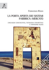 La porta aperta dei sistemi fabbrica-mercato. Linguaggio comunicativo, tecnologia strumentale e umanesimo nuovo libro di Rizzo Francesco