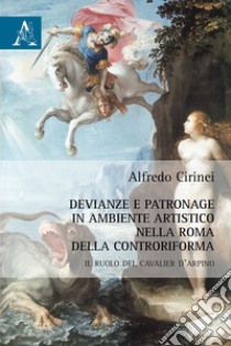 Devianze e patronage in ambiente artistico nella Roma della Controriforma. Il ruolo del Cavalier d'Arpino libro di Cirinei Alfredo